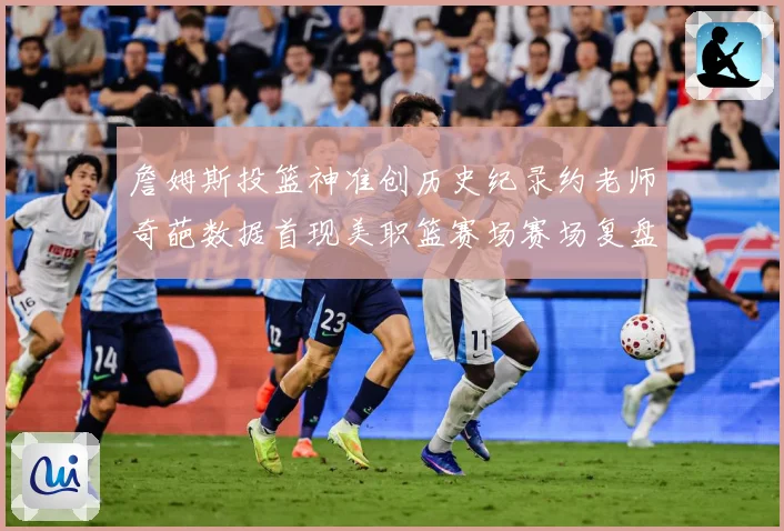 詹姆斯投篮神准创历史纪录约老师奇葩数据首现美职篮赛场赛场复盘-深度解析