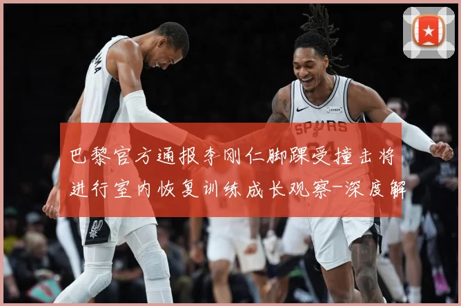 巴黎官方通报李刚仁脚踝受撞击将进行室内恢复训练成长观察-深度解析